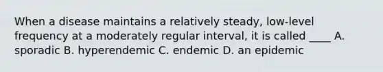 When a disease maintains a relatively steady, low-level frequency at a moderately regular interval, it is called ____ A. sporadic B. hyperendemic C. endemic D. an epidemic