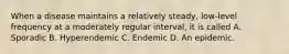 When a disease maintains a relatively steady, low-level frequency at a moderately regular interval, it is called A. Sporadic B. Hyperendemic C. Endemic D. An epidemic.