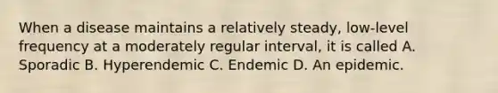 When a disease maintains a relatively steady, low-level frequency at a moderately regular interval, it is called A. Sporadic B. Hyperendemic C. Endemic D. An epidemic.