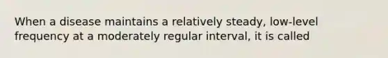 When a disease maintains a relatively steady, low-level frequency at a moderately regular interval, it is called