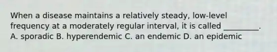 When a disease maintains a relatively steady, low-level frequency at a moderately regular interval, it is called _________. A. sporadic B. hyperendemic C. an endemic D. an epidemic