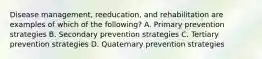 Disease management, reeducation, and rehabilitation are examples of which of the following? A. Primary prevention strategies B. Secondary prevention strategies C. Tertiary prevention strategies D. Quaternary prevention strategies