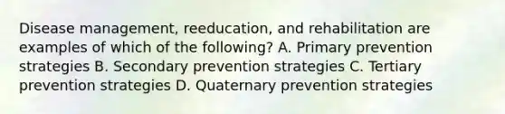 Disease management, reeducation, and rehabilitation are examples of which of the following? A. Primary prevention strategies B. Secondary prevention strategies C. Tertiary prevention strategies D. Quaternary prevention strategies