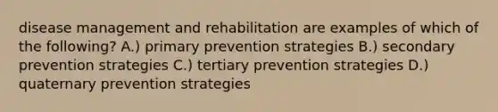 disease management and rehabilitation are examples of which of the following? A.) primary prevention strategies B.) secondary prevention strategies C.) tertiary prevention strategies D.) quaternary prevention strategies