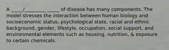 A _____/_________ _____ of disease has many components. The model stresses the interaction between human biology and socioeconomic status, psychological state, racial and ethnic background, gender, lifestyle, occupation, social support, and environmental elements such as housing, nutrition, & exposure to certain chemicals.