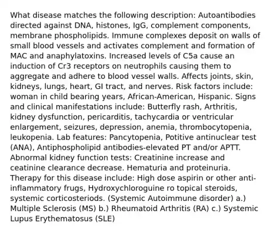 What disease matches the following description: Autoantibodies directed against DNA, histones, IgG, complement components, membrane phospholipids. Immune complexes deposit on walls of small blood vessels and activates complement and formation of MAC and anaphylatoxins. Increased levels of C5a cause an induction of Cr3 receptors on neutrophils causing them to aggregate and adhere to blood vessel walls. Affects joints, skin, kidneys, lungs, heart, GI tract, and nerves. Risk factors include: woman in child bearing years, African-American, Hispanic. Signs and clinical manifestations include: Butterfly rash, Arthritis, kidney dysfunction, pericarditis, tachycardia or ventricular enlargement, seizures, depression, anemia, thrombocytopenia, leukopenia. Lab features: Pancytopenia, Potitive antinuclear test (ANA), Antiphospholipid antibodies-elevated PT and/or APTT. Abnormal kidney function tests: Creatinine increase and ceatinine clearance decrease. Hematuria and proteinuria. Therapy for this disease include: High dose aspirin or other anti-inflammatory frugs, Hydroxychloroguine ro topical steroids, systemic corticosteriods. (Systemic Autoimmune disorder) a.) Multiple Sclerosis (MS) b.) Rheumatoid Arthritis (RA) c.) Systemic Lupus Erythematosus (SLE)