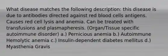 What disease matches the following description: this disease is due to antibodies directed against red blood cells antigens. Causes red cell lysis and anemia. Can be treated with transfusions and plasmapheresis. (Organ/Tissue specific autoimmune disorder) a.) Pernicious anemia b.) Autoimmune Hemolytic anemia c.) Insulin-dependent diabetes mellitus d.) Myasthenia Gravis