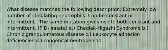 What disease matches the following description: Extremely low number of circulating neutrophils. Can be constant or intermittent.. The same mutation gives rise to both constant and intermittent. (PID- Innate) a.) Chediak-Higashi Syndrome b.) Chronic grandulomatous disease c.) Leukocyte adhesion deficiencies d.) congenital neutropenias