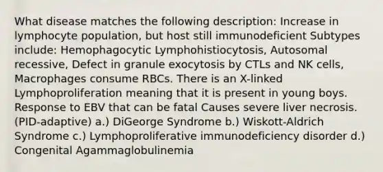 What disease matches the following description: Increase in lymphocyte population, but host still immunodeficient Subtypes include: Hemophagocytic Lymphohistiocytosis, Autosomal recessive, Defect in granule exocytosis by CTLs and NK cells, Macrophages consume RBCs. There is an X-linked Lymphoproliferation meaning that it is present in young boys. Response to EBV that can be fatal Causes severe liver necrosis. (PID-adaptive) a.) DiGeorge Syndrome b.) Wiskott-Aldrich Syndrome c.) Lymphoproliferative immunodeficiency disorder d.) Congenital Agammaglobulinemia