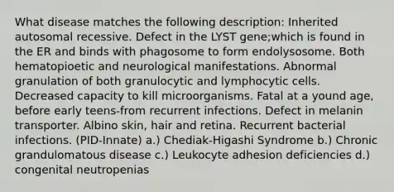 What disease matches the following description: Inherited autosomal recessive. Defect in the LYST gene;which is found in the ER and binds with phagosome to form endolysosome. Both hematopioetic and neurological manifestations. Abnormal granulation of both granulocytic and lymphocytic cells. Decreased capacity to kill microorganisms. Fatal at a yound age, before early teens-from recurrent infections. Defect in melanin transporter. Albino skin, hair and retina. Recurrent bacterial infections. (PID-Innate) a.) Chediak-Higashi Syndrome b.) Chronic grandulomatous disease c.) Leukocyte adhesion deficiencies d.) congenital neutropenias