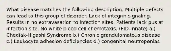 What disease matches the following description: Multiple defects can lead to this group of disorder. Lack of integrin signaling. Results in no extravasation to infection sites. Patients lack pus at infection site. No white blood cell chemotaxis. (PID-Innate) a.) Chediak-Higashi Syndrome b.) Chronic grandulomatous disease c.) Leukocyte adhesion deficiencies d.) congenital neutropenias