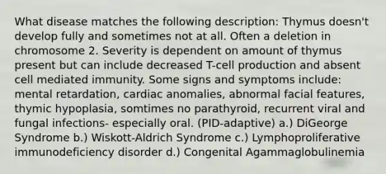 What disease matches the following description: Thymus doesn't develop fully and sometimes not at all. Often a deletion in chromosome 2. Severity is dependent on amount of thymus present but can include decreased T-cell production and absent cell mediated immunity. Some signs and symptoms include: mental retardation, cardiac anomalies, abnormal facial features, thymic hypoplasia, somtimes no parathyroid, recurrent viral and fungal infections- especially oral. (PID-adaptive) a.) DiGeorge Syndrome b.) Wiskott-Aldrich Syndrome c.) Lymphoproliferative immunodeficiency disorder d.) Congenital Agammaglobulinemia