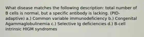 What disease matches the following description: total number of B cells is normal, but a specific antibody is lacking. (PID-adaptive) a.) Common variable immunodeficiency b.) Congenital Agammaglobulinemia c.) Selective Ig deficiencies d.) B-cell intrinsic HIGM syndromes