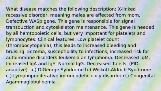 What disease matches the following description: X-linked recessive disorder, meaning males are affected from mom. Defective WASp gene. This gene is responsible for signal transduction and cytoskeleton maintenance. This gene is needed by all hemtopoietic cells, but very important for platelets and lymphocytes. Clinical features: Low platelet count (thrombocytopenia), this leads to increased bleeding and bruising. Eczema, susceptibility to infections, increased risk for autoimmune disorders-leukemia an lymphoma. Decreased IgM, Increased IgA and IgE. Normal IgG. Decreased T-cells. (PID-adaptive). a.) DiGeorge Syndrome b.) Wiskott-Aldrich Syndrome c.) Lymphoproliferative immunodeficiency disorder d.) Congenital Agammaglobulinemia