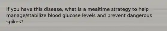 If you have this disease, what is a mealtime strategy to help manage/stabilize blood glucose levels and prevent dangerous spikes?