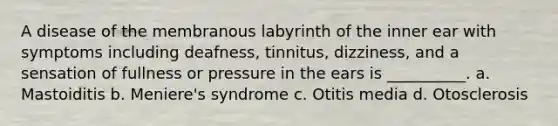 A disease of the membranous labyrinth of the inner ear with symptoms including deafness, tinnitus, dizziness, and a sensation of fullness or pressure in the ears is __________. a. Mastoiditis b. Meniere's syndrome c. Otitis media d. Otosclerosis