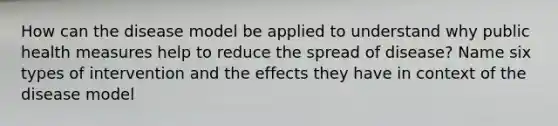 How can the disease model be applied to understand why public health measures help to reduce the spread of disease? Name six types of intervention and the effects they have in context of the disease model