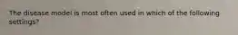 The disease model is most often used in which of the following settings?