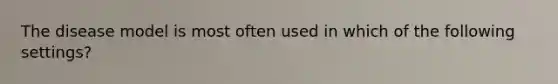 The disease model is most often used in which of the following settings?