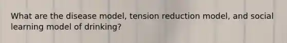 What are the disease model, tension reduction model, and social learning model of drinking?