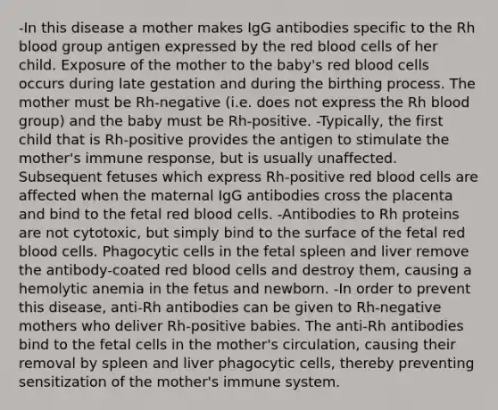 -In this disease a mother makes IgG antibodies specific to the Rh blood group antigen expressed by the red blood cells of her child. Exposure of the mother to the baby's red blood cells occurs during late gestation and during the birthing process. The mother must be Rh-negative (i.e. does not express the Rh blood group) and the baby must be Rh-positive. -Typically, the first child that is Rh-positive provides the antigen to stimulate the mother's immune response, but is usually unaffected. Subsequent fetuses which express Rh-positive red blood cells are affected when the maternal IgG antibodies cross the placenta and bind to the fetal red blood cells. -Antibodies to Rh proteins are not cytotoxic, but simply bind to the surface of the fetal red blood cells. Phagocytic cells in the fetal spleen and liver remove the antibody-coated red blood cells and destroy them, causing a hemolytic anemia in the fetus and newborn. -In order to prevent this disease, anti-Rh antibodies can be given to Rh-negative mothers who deliver Rh-positive babies. The anti-Rh antibodies bind to the fetal cells in the mother's circulation, causing their removal by spleen and liver phagocytic cells, thereby preventing sensitization of the mother's immune system.