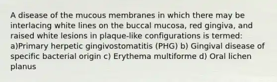 A disease of the mucous membranes in which there may be interlacing white lines on the buccal mucosa, red gingiva, and raised white lesions in plaque-like configurations is termed: a)Primary herpetic gingivostomatitis (PHG) b) Gingival disease of specific bacterial origin c) Erythema multiforme d) Oral lichen planus