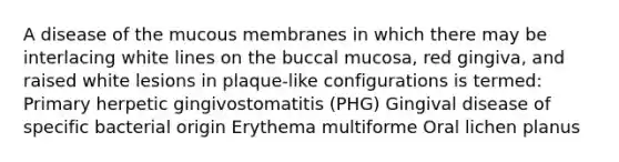 A disease of the mucous membranes in which there may be interlacing white lines on the buccal mucosa, red gingiva, and raised white lesions in plaque-like configurations is termed: Primary herpetic gingivostomatitis (PHG) Gingival disease of specific bacterial origin Erythema multiforme Oral lichen planus