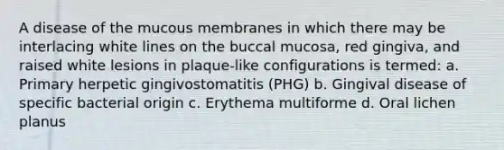 A disease of the mucous membranes in which there may be interlacing white lines on the buccal mucosa, red gingiva, and raised white lesions in plaque-like configurations is termed: a. Primary herpetic gingivostomatitis (PHG) b. Gingival disease of specific bacterial origin c. Erythema multiforme d. Oral lichen planus