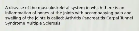 A disease of the musculoskeletal system in which there is an inflammation of bones at the joints with accompanying pain and swelling of the joints is called: Arthritis Pancreatitis Carpal Tunnel Syndrome Multiple Sclerosis