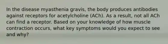 In the disease myasthenia gravis, the body produces antibodies against receptors for acetylcholine (ACh). As a result, not all ACh can find a receptor. Based on your knowledge of how muscle contraction occurs, what key symptoms would you expect to see and why?