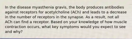 In the disease myasthenia gravis, the body produces antibodies against receptors for acetylcholine (ACh) and leads to a decrease in the number of receptors in the synapse. As a result, not all ACh can find a receptor. Based on your knowledge of how muscle contraction occurs, what key symptoms would you expect to see and why?