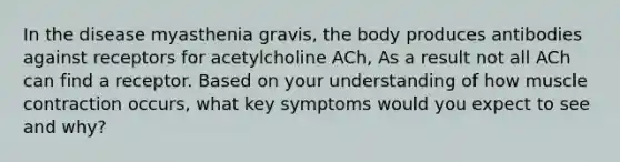 In the disease myasthenia gravis, the body produces antibodies against receptors for acetylcholine ACh, As a result not all ACh can find a receptor. Based on your understanding of how muscle contraction occurs, what key symptoms would you expect to see and why?