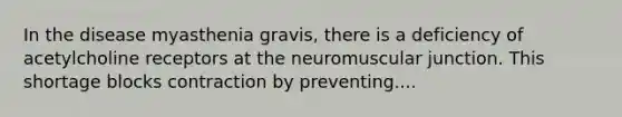 In the disease myasthenia gravis, there is a deficiency of acetylcholine receptors at the neuromuscular junction. This shortage blocks contraction by preventing....