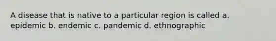 A disease that is native to a particular region is called a. epidemic b. endemic c. pandemic d. ethnographic