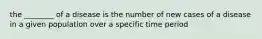 the ________ of a disease is the number of new cases of a disease in a given population over a specific time period