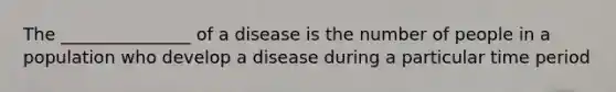 The _______________ of a disease is the number of people in a population who develop a disease during a particular time period