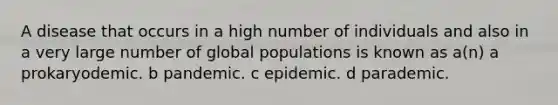 A disease that occurs in a high number of individuals and also in a very large number of global populations is known as a(n) a prokaryodemic. b pandemic. c epidemic. d parademic.