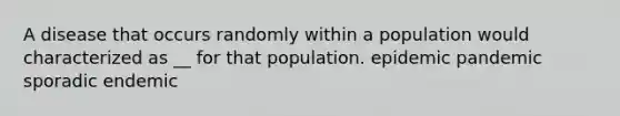 A disease that occurs randomly within a population would characterized as __ for that population. epidemic pandemic sporadic endemic