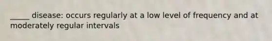 _____ disease: occurs regularly at a low level of frequency and at moderately regular intervals