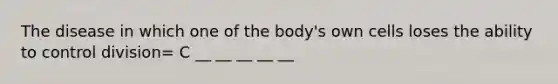 The disease in which one of the body's own cells loses the ability to control division= C __ __ __ __ __