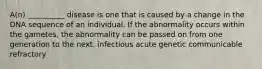 A(n) __________ disease is one that is caused by a change in the DNA sequence of an individual. If the abnormality occurs within the gametes, the abnormality can be passed on from one generation to the next. infectious acute genetic communicable refractory