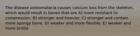 The disease osteomalacia causes calcium loss from the skeleton, which would result in bones that are A) more resistant to compression. B) stronger and heavier. C) stronger and contain more spongy bone. D) weaker and more flexible. E) weaker and more brittle