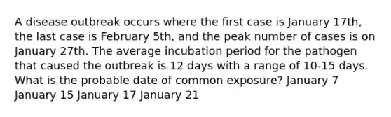 A disease outbreak occurs where the first case is January 17th, the last case is February 5th, and the peak number of cases is on January 27th. The average incubation period for the pathogen that caused the outbreak is 12 days with a range of 10-15 days. What is the probable date of common exposure? January 7 January 15 January 17 January 21