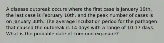 A disease outbreak occurs where the first case is January 19th, the last case is February 10th, and the peak number of cases is on January 30th. The average incubation period for the pathogen that caused the outbreak is 14 days with a range of 10-17 days. What is the probable date of common exposure?