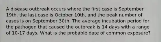 A disease outbreak occurs where the first case is September 19th, the last case is October 10th, and the peak number of cases is on September 30th. The average incubation period for the pathogen that caused the outbreak is 14 days with a range of 10-17 days. What is the probable date of common exposure?