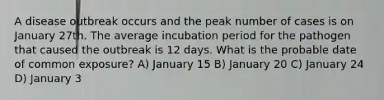 A disease outbreak occurs and the peak number of cases is on January 27th. The average incubation period for the pathogen that caused the outbreak is 12 days. What is the probable date of common exposure? A) January 15 B) January 20 C) January 24 D) January 3