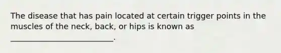 The disease that has pain located at certain trigger points in the muscles of the neck, back, or hips is known as __________________________.