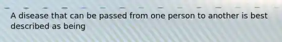 A disease that can be passed from one person to another is best described as being