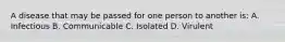 A disease that may be passed for one person to another is: A. Infectious B. Communicable C. Isolated D. Virulent