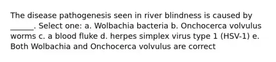 The disease pathogenesis seen in river blindness is caused by ______. Select one: a. Wolbachia bacteria b. Onchocerca volvulus worms c. a blood fluke d. herpes simplex virus type 1 (HSV-1) e. Both Wolbachia and Onchocerca volvulus are correct